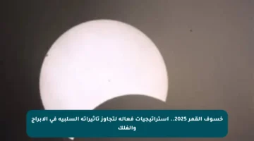 خسوف القمر 2025.. استراتيجيات فعالة لتجاوز تأثيراته السلبية في الأبراج والفلك